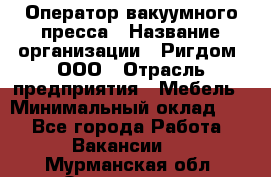 Оператор вакуумного пресса › Название организации ­ Ригдом, ООО › Отрасль предприятия ­ Мебель › Минимальный оклад ­ 1 - Все города Работа » Вакансии   . Мурманская обл.,Оленегорск г.